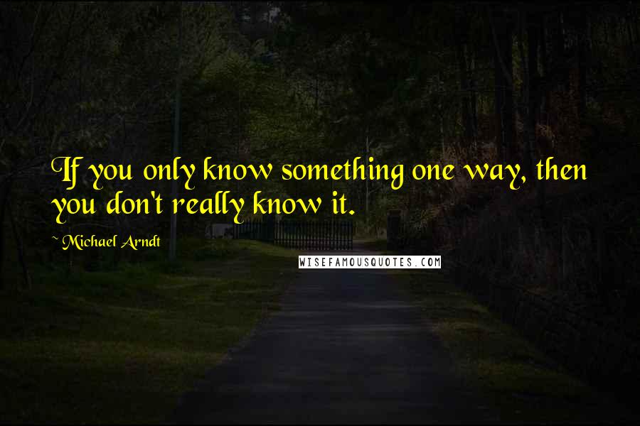 Michael Arndt quotes: If you only know something one way, then you don't really know it.