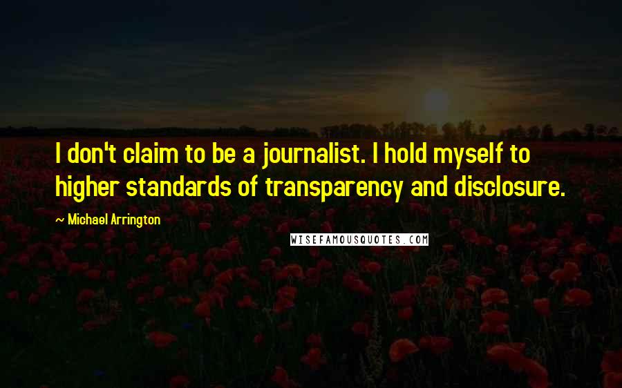 Michael Arrington quotes: I don't claim to be a journalist. I hold myself to higher standards of transparency and disclosure.