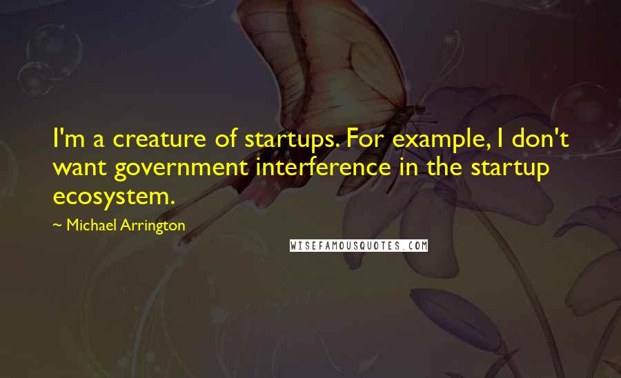 Michael Arrington quotes: I'm a creature of startups. For example, I don't want government interference in the startup ecosystem.