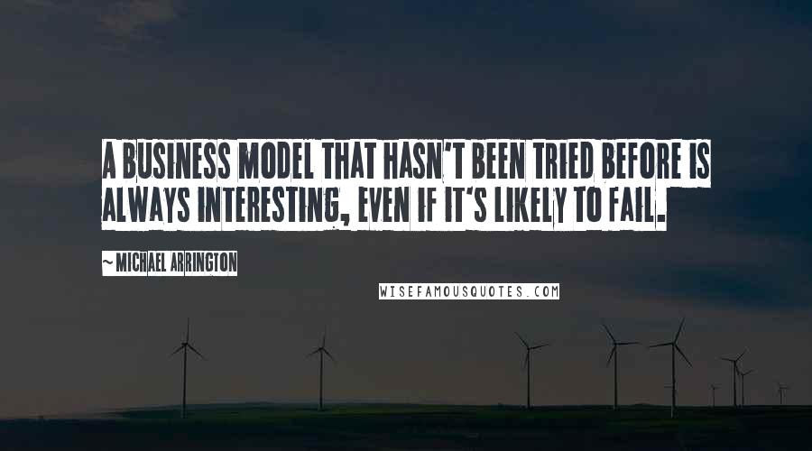 Michael Arrington quotes: A business model that hasn't been tried before is always interesting, even if it's likely to fail.