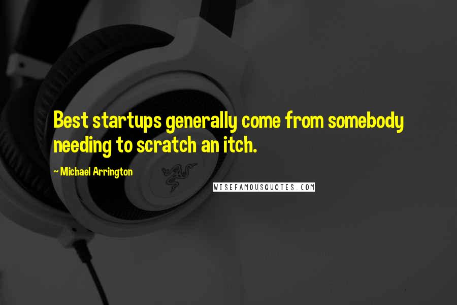 Michael Arrington quotes: Best startups generally come from somebody needing to scratch an itch.