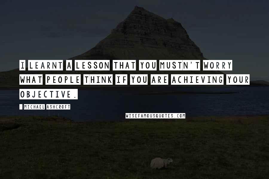 Michael Ashcroft quotes: I learnt a lesson that you mustn't worry what people think if you are achieving your objective.