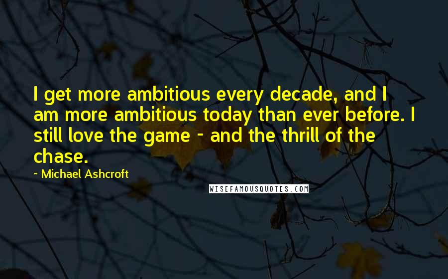 Michael Ashcroft quotes: I get more ambitious every decade, and I am more ambitious today than ever before. I still love the game - and the thrill of the chase.