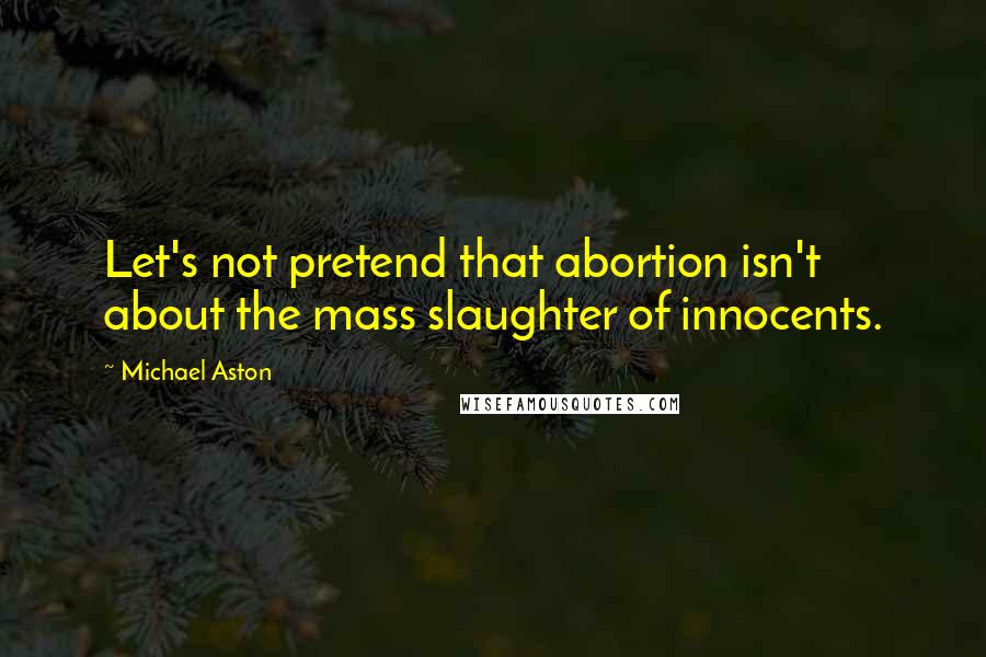 Michael Aston quotes: Let's not pretend that abortion isn't about the mass slaughter of innocents.