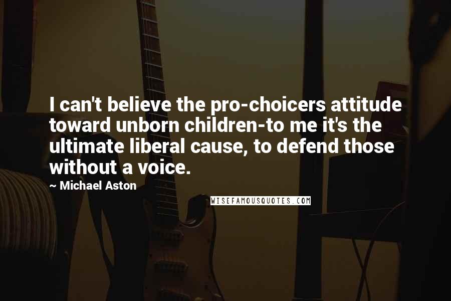 Michael Aston quotes: I can't believe the pro-choicers attitude toward unborn children-to me it's the ultimate liberal cause, to defend those without a voice.