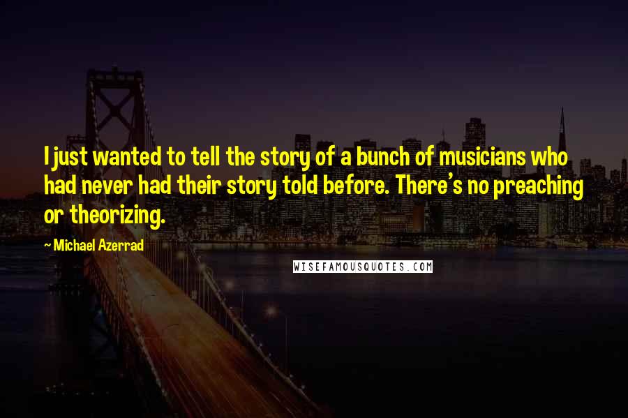 Michael Azerrad quotes: I just wanted to tell the story of a bunch of musicians who had never had their story told before. There's no preaching or theorizing.