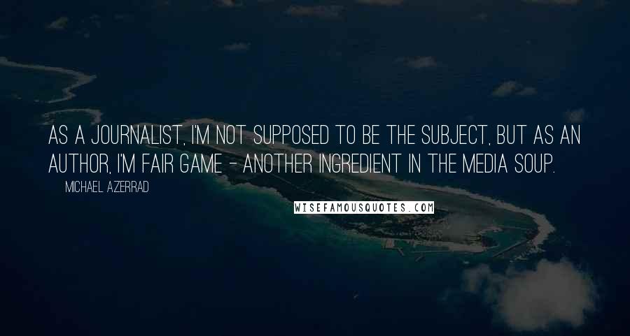 Michael Azerrad quotes: As a journalist, I'm not supposed to be the subject, but as an author, I'm fair game - another ingredient in the media soup.