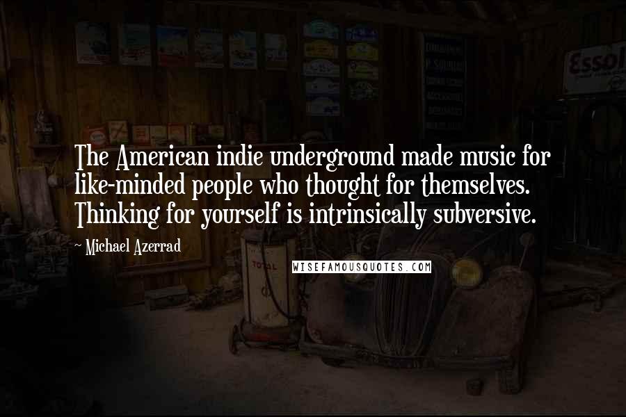Michael Azerrad quotes: The American indie underground made music for like-minded people who thought for themselves. Thinking for yourself is intrinsically subversive.