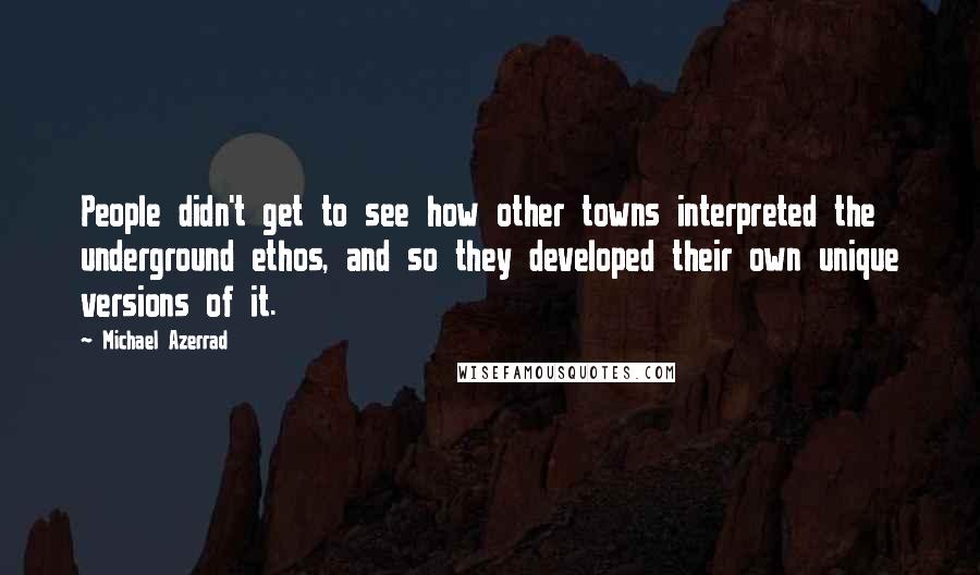 Michael Azerrad quotes: People didn't get to see how other towns interpreted the underground ethos, and so they developed their own unique versions of it.