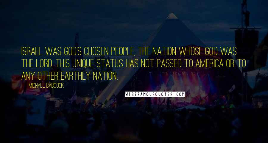 Michael Babcock quotes: Israel was God's chosen people, the nation whose God was the Lord. This unique status has not passed to America or to any other earthly nation. Michael Babcock quotes: Israel was God's chosen people, the nation whose God was the Lord. This unique status has not passed to America or to any other earthly nation.