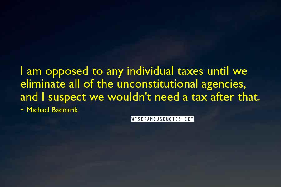 Michael Badnarik quotes: I am opposed to any individual taxes until we eliminate all of the unconstitutional agencies, and I suspect we wouldn't need a tax after that. Michael Badnarik quotes: I am opposed to any individual taxes until we eliminate all of the unconstitutional agencies, and I suspect we wouldn't need a tax after that.