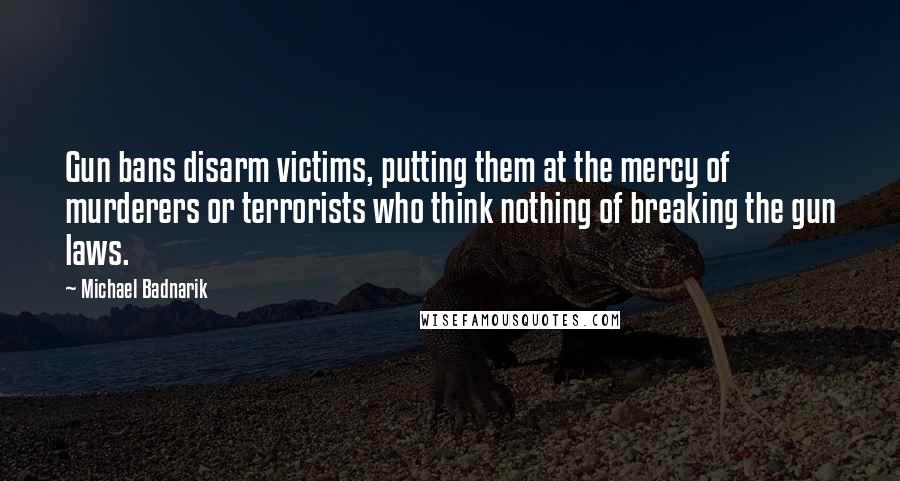 Michael Badnarik quotes: Gun bans disarm victims, putting them at the mercy of murderers or terrorists who think nothing of breaking the gun laws. Michael Badnarik quotes: Gun bans disarm victims, putting them at the mercy of murderers or terrorists who think nothing of breaking the gun laws.