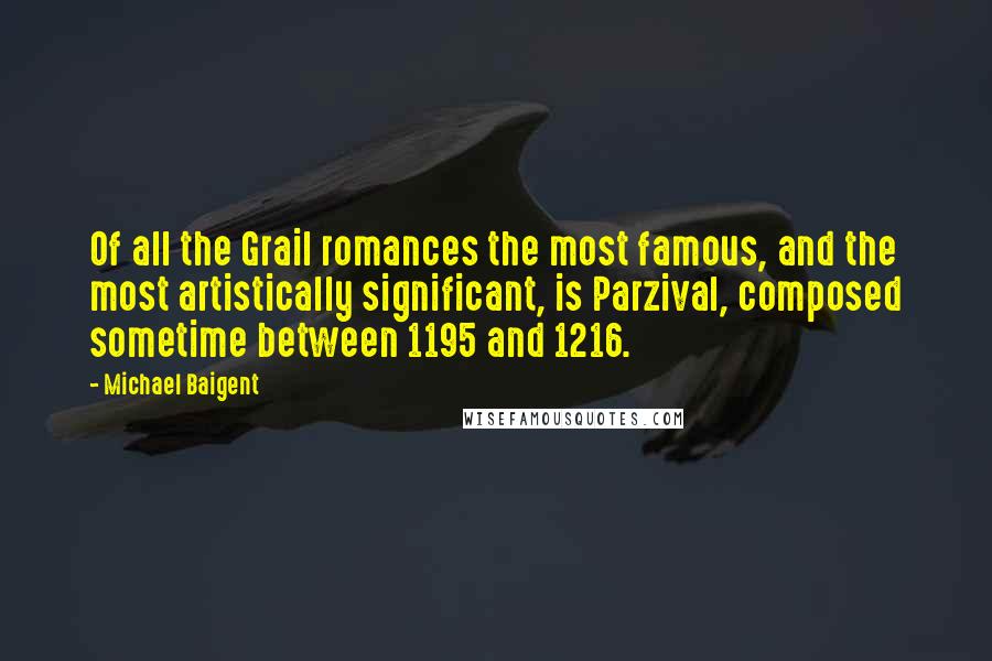 Michael Baigent quotes: Of all the Grail romances the most famous, and the most artistically significant, is Parzival, composed sometime between 1195 and 1216. Michael Baigent quotes: Of all the Grail romances the most famous, and the most artistically significant, is Parzival, composed sometime between 1195 and 1216.