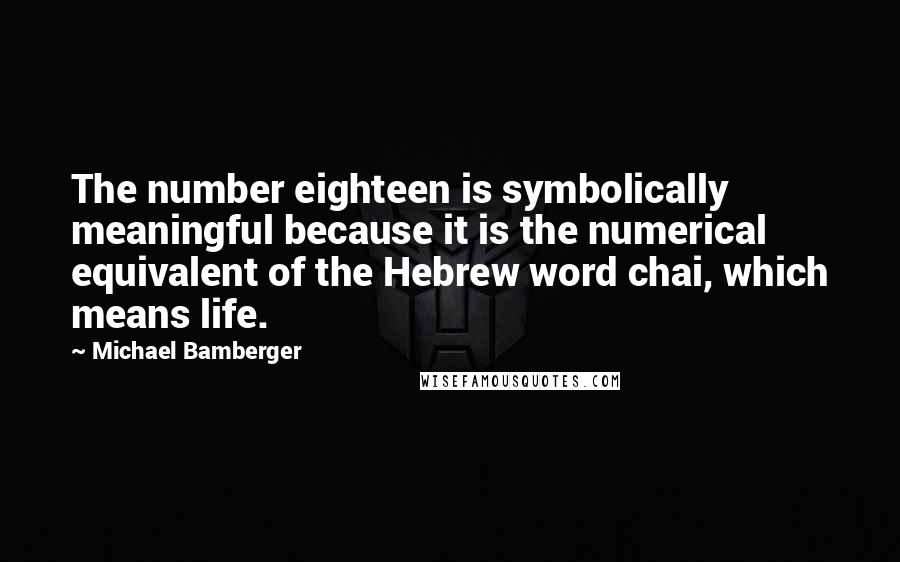 Michael Bamberger quotes: The number eighteen is symbolically meaningful because it is the numerical equivalent of the Hebrew word chai, which means life. Michael Bamberger quotes: The number eighteen is symbolically meaningful because it is the numerical equivalent of the Hebrew word chai, which means life.