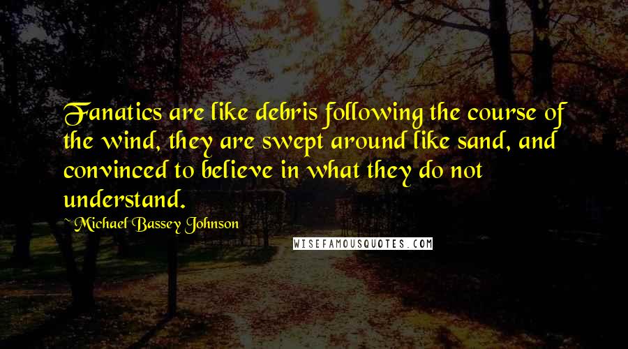 Michael Bassey Johnson quotes: Fanatics are like debris following the course of the wind, they are swept around like sand, and convinced to believe in what they do not understand. Michael Bassey Johnson quotes: Fanatics are like debris following the course of the wind, they are swept around like sand, and convinced to believe in what they do not understand.