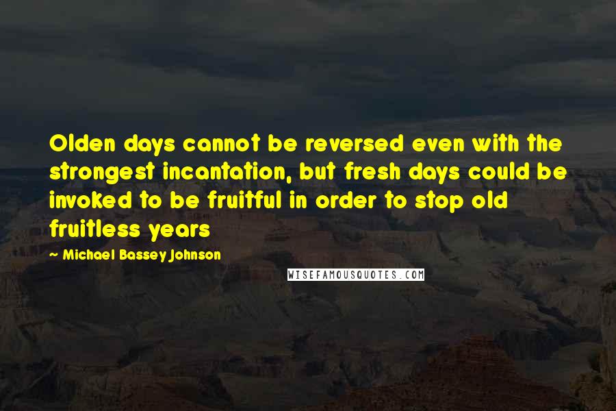 Michael Bassey Johnson quotes: Olden days cannot be reversed even with the strongest incantation, but fresh days could be invoked to be fruitful in order to stop old fruitless years Michael Bassey Johnson quotes: Olden days cannot be reversed even with the strongest incantation, but fresh days could be invoked to be fruitful in order to stop old fruitless years