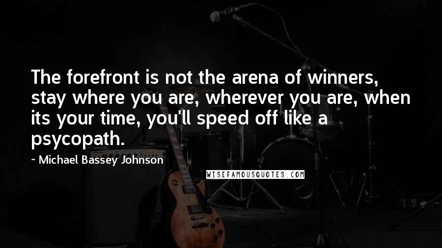 Michael Bassey Johnson quotes: The forefront is not the arena of winners, stay where you are, wherever you are, when its your time, you'll speed off like a psycopath. Michael Bassey Johnson quotes: The forefront is not the arena of winners, stay where you are, wherever you are, when its your time, you'll speed off like a psycopath.