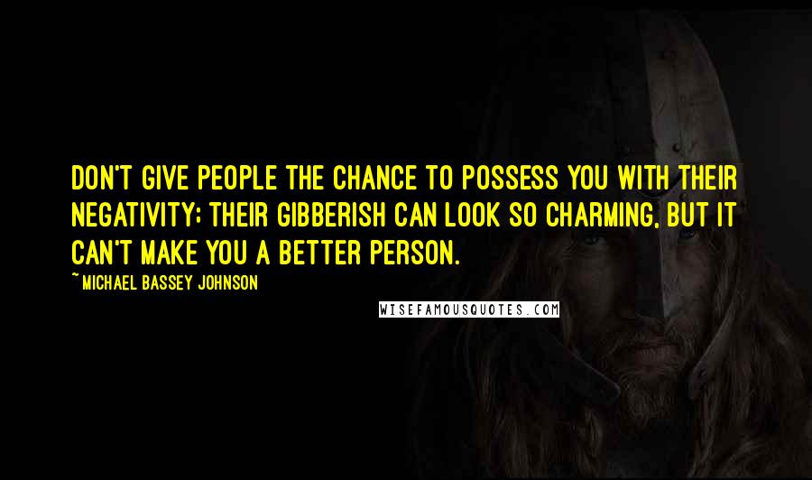 Michael Bassey Johnson quotes: Don't give people the chance to possess you with their negativity; their gibberish can look so charming, but it can't make you a better person. Michael Bassey Johnson quotes: Don't give people the chance to possess you with their negativity; their gibberish can look so charming, but it can't make you a better person.