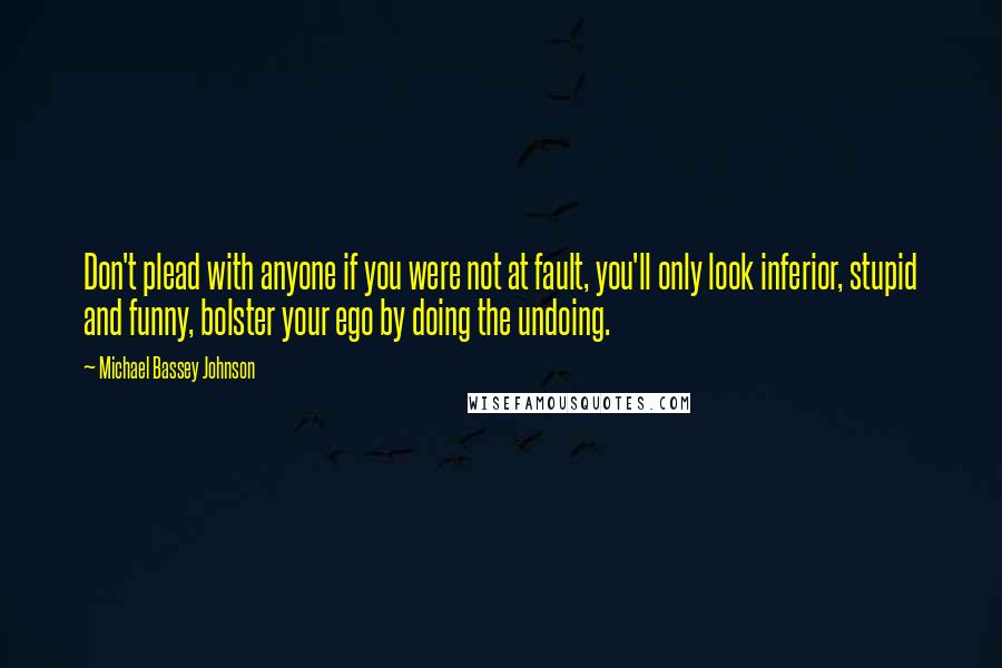 Michael Bassey Johnson quotes: Don't plead with anyone if you were not at fault, you'll only look inferior, stupid and funny, bolster your ego by doing the undoing. Michael Bassey Johnson quotes: Don't plead with anyone if you were not at fault, you'll only look inferior, stupid and funny, bolster your ego by doing the undoing.