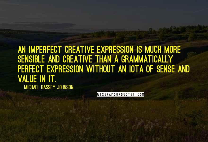 Michael Bassey Johnson quotes: An imperfect creative expression is much more sensible and creative than a grammatically perfect expression without an iota of sense and value in it. Michael Bassey Johnson quotes: An imperfect creative expression is much more sensible and creative than a grammatically perfect expression without an iota of sense and value in it.