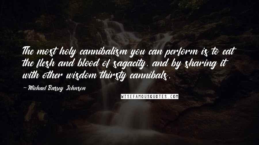 Michael Bassey Johnson quotes: The most holy cannibalism you can perform is to eat the flesh and blood of sagacity, and by sharing it with other wisdom thirsty cannibals. Michael Bassey Johnson quotes: The most holy cannibalism you can perform is to eat the flesh and blood of sagacity, and by sharing it with other wisdom thirsty cannibals.