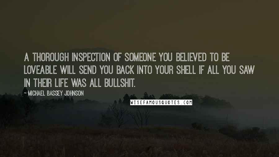 Michael Bassey Johnson quotes: A thorough inspection of someone you believed to be loveable will send you back into your shell if all you saw in their life was all bullshit. Michael Bassey Johnson quotes: A thorough inspection of someone you believed to be loveable will send you back into your shell if all you saw in their life was all bullshit.