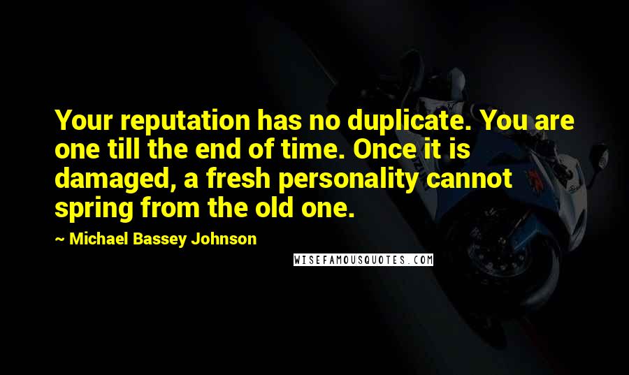 Michael Bassey Johnson quotes: Your reputation has no duplicate. You are one till the end of time. Once it is damaged, a fresh personality cannot spring from the old one. Michael Bassey Johnson quotes: Your reputation has no duplicate. You are one till the end of time. Once it is damaged, a fresh personality cannot spring from the old one.