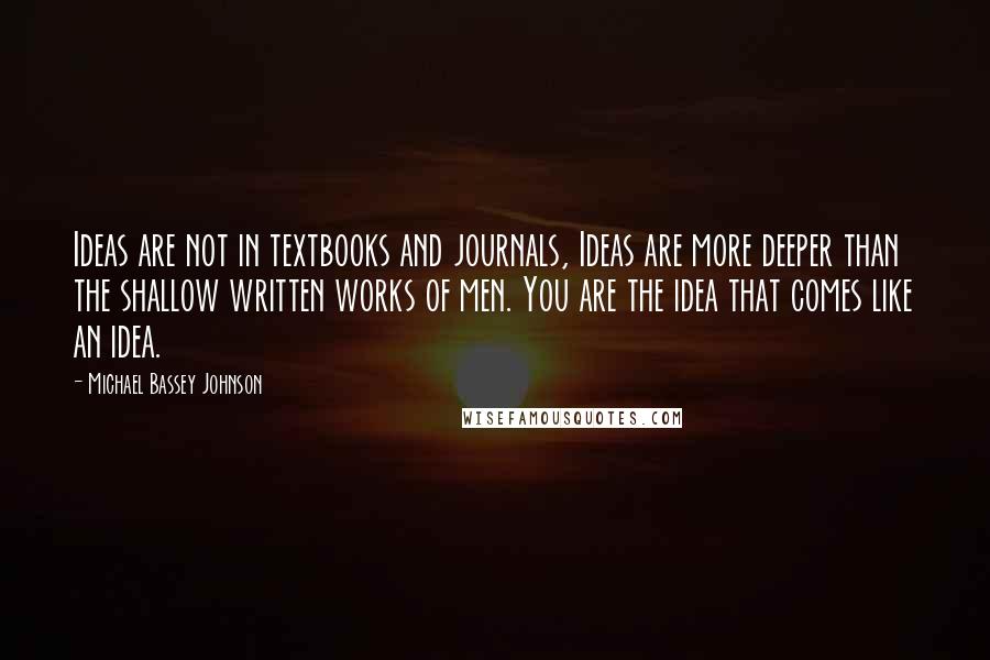 Michael Bassey Johnson quotes: Ideas are not in textbooks and journals, Ideas are more deeper than the shallow written works of men. You are the idea that comes like an idea.