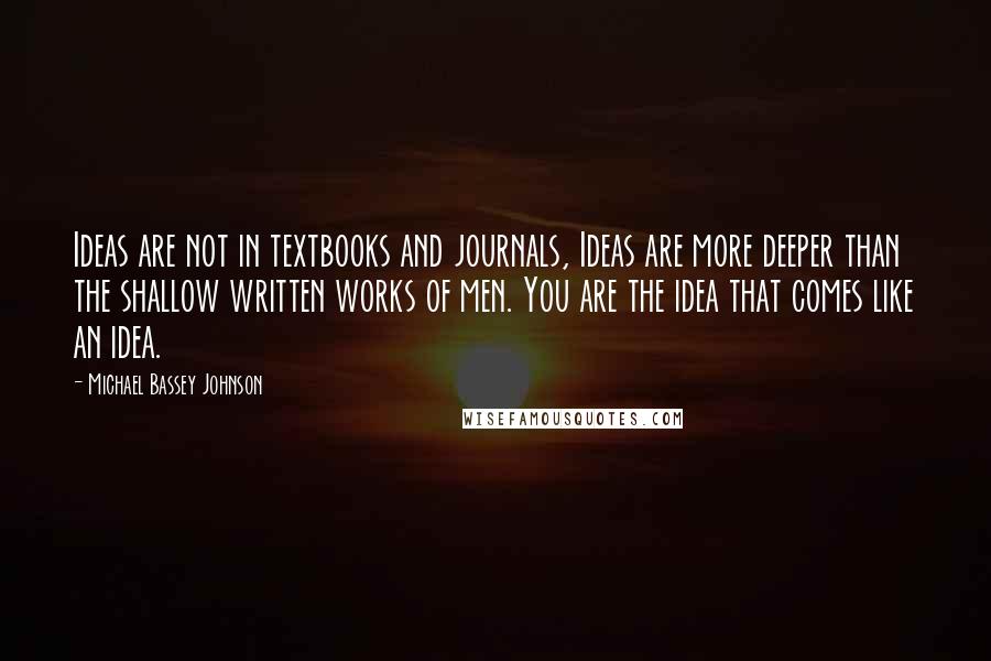 Michael Bassey Johnson quotes: Ideas are not in textbooks and journals, Ideas are more deeper than the shallow written works of men. You are the idea that comes like an idea. Michael Bassey Johnson quotes: Ideas are not in textbooks and journals, Ideas are more deeper than the shallow written works of men. You are the idea that comes like an idea.