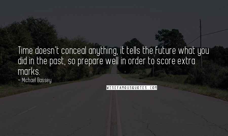 Michael Bassey quotes: Time doesn't conceal anything, it tells the future what you did in the past, so prepare well in order to score extra marks. Michael Bassey quotes: Time doesn't conceal anything, it tells the future what you did in the past, so prepare well in order to score extra marks.