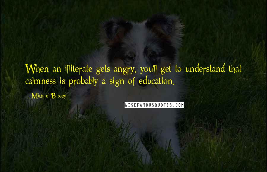 Michael Bassey quotes: When an illiterate gets angry, you'll get to understand that calmness is probably a sign of education. Michael Bassey quotes: When an illiterate gets angry, you'll get to understand that calmness is probably a sign of education.