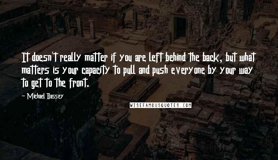 Michael Bassey quotes: It doesn't really matter if you are left behind the back, but what matters is your capacity to pull and push everyone by your way to get to the front. Michael Bassey quotes: It doesn't really matter if you are left behind the back, but what matters is your capacity to pull and push everyone by your way to get to the front.