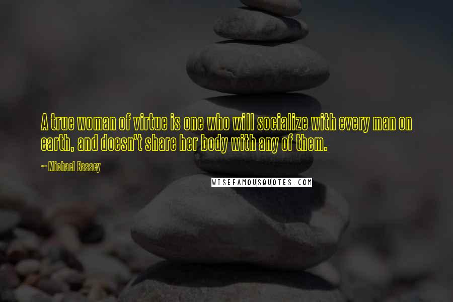 Michael Bassey quotes: A true woman of virtue is one who will socialize with every man on earth, and doesn't share her body with any of them. Michael Bassey quotes: A true woman of virtue is one who will socialize with every man on earth, and doesn't share her body with any of them.