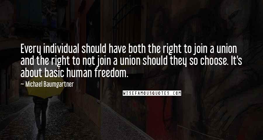 Michael Baumgartner quotes: Every individual should have both the right to join a union and the right to not join a union should they so choose. It's about basic human freedom. Michael Baumgartner quotes: Every individual should have both the right to join a union and the right to not join a union should they so choose. It's about basic human freedom.