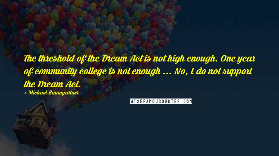 Michael Baumgartner quotes: The threshold of the Dream Act is not high enough. One year of community college is not enough ... No, I do not support the Dream Act. Michael Baumgartner quotes: The threshold of the Dream Act is not high enough. One year of community college is not enough ... No, I do not support the Dream Act.