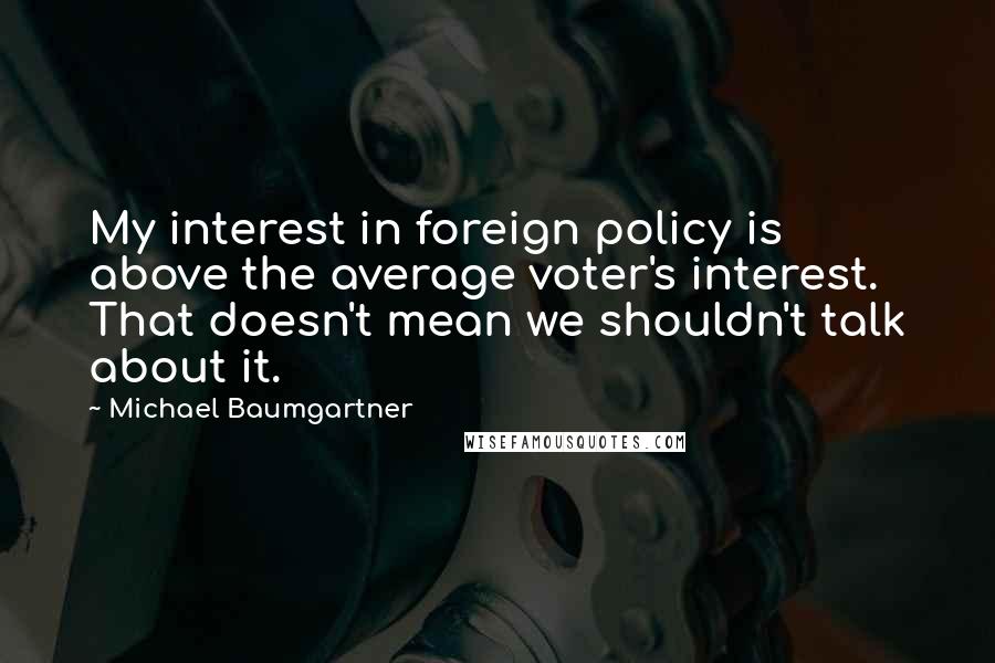 Michael Baumgartner quotes: My interest in foreign policy is above the average voter's interest. That doesn't mean we shouldn't talk about it. Michael Baumgartner quotes: My interest in foreign policy is above the average voter's interest. That doesn't mean we shouldn't talk about it.
