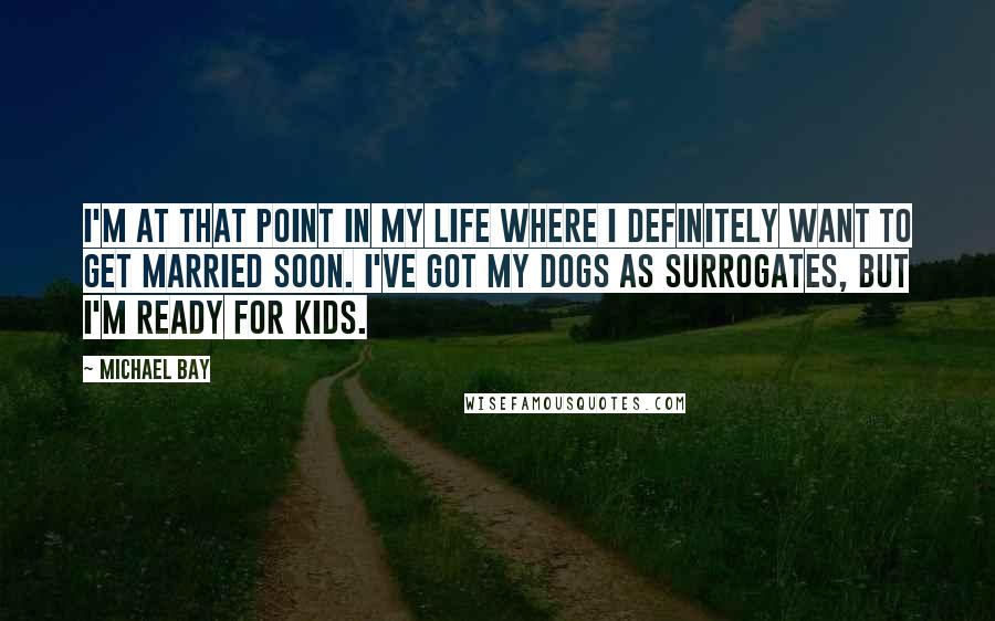 Michael Bay quotes: I'm at that point in my life where I definitely want to get married soon. I've got my dogs as surrogates, but I'm ready for kids.