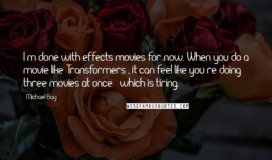 Michael Bay quotes: I'm done with effects movies for now. When you do a movie like 'Transformers', it can feel like you're doing three movies at once - which is tiring.