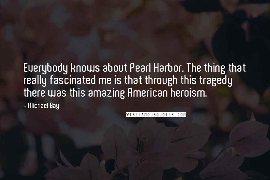 Michael Bay quotes: Everybody knows about Pearl Harbor. The thing that really fascinated me is that through this tragedy there was this amazing American heroism.