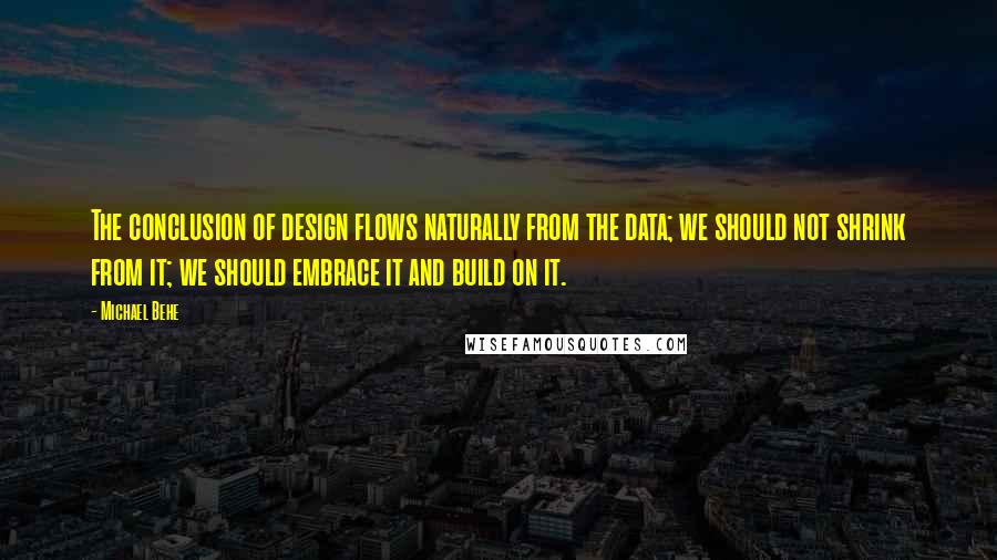 Michael Behe quotes: The conclusion of design flows naturally from the data; we should not shrink from it; we should embrace it and build on it.