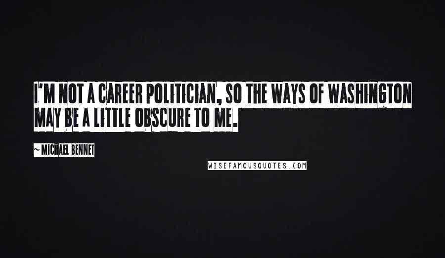 Michael Bennet quotes: I'm not a career politician, so the ways of Washington may be a little obscure to me.