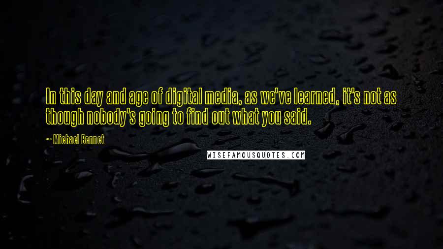 Michael Bennet quotes: In this day and age of digital media, as we've learned, it's not as though nobody's going to find out what you said.