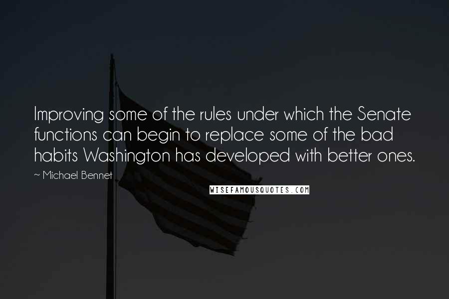 Michael Bennet quotes: Improving some of the rules under which the Senate functions can begin to replace some of the bad habits Washington has developed with better ones. Michael Bennet quotes: Improving some of the rules under which the Senate functions can begin to replace some of the bad habits Washington has developed with better ones.