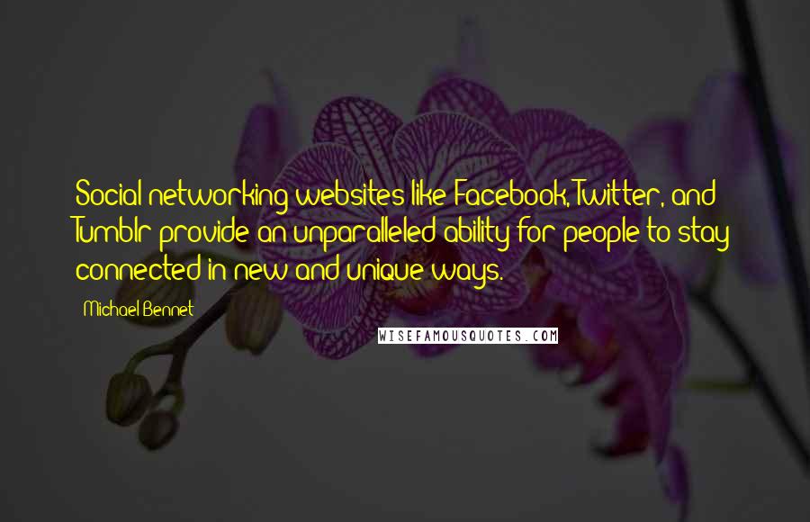 Michael Bennet quotes: Social networking websites like Facebook, Twitter, and Tumblr provide an unparalleled ability for people to stay connected in new and unique ways. Michael Bennet quotes: Social networking websites like Facebook, Twitter, and Tumblr provide an unparalleled ability for people to stay connected in new and unique ways.