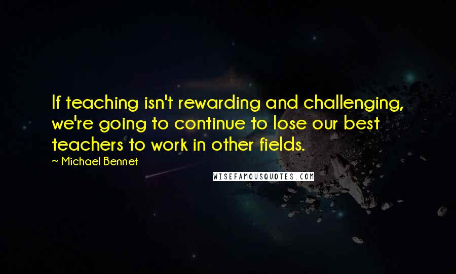 Michael Bennet quotes: If teaching isn't rewarding and challenging, we're going to continue to lose our best teachers to work in other fields.