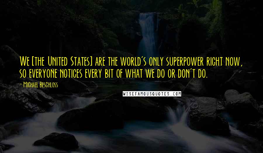 Michael Beschloss quotes: We [the United States] are the world's only superpower right now, so everyone notices every bit of what we do or don't do.