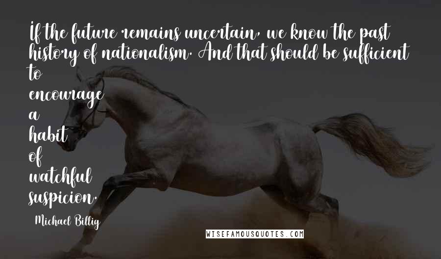Michael Billig quotes: If the future remains uncertain, we know the past history of nationalism. And that should be sufficient to encourage a habit of watchful suspicion. Michael Billig quotes: If the future remains uncertain, we know the past history of nationalism. And that should be sufficient to encourage a habit of watchful suspicion.