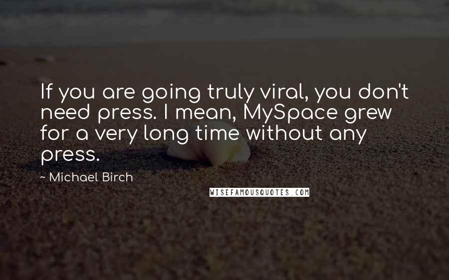 Michael Birch quotes: If you are going truly viral, you don't need press. I mean, MySpace grew for a very long time without any press.