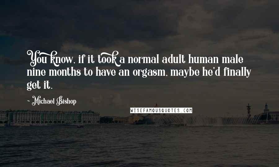 Michael Bishop quotes: You know, if it took a normal adult human male nine months to have an orgasm, maybe he'd finally get it. Michael Bishop quotes: You know, if it took a normal adult human male nine months to have an orgasm, maybe he'd finally get it.