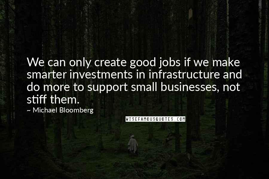 Michael Bloomberg quotes: We can only create good jobs if we make smarter investments in infrastructure and do more to support small businesses, not stiff them.